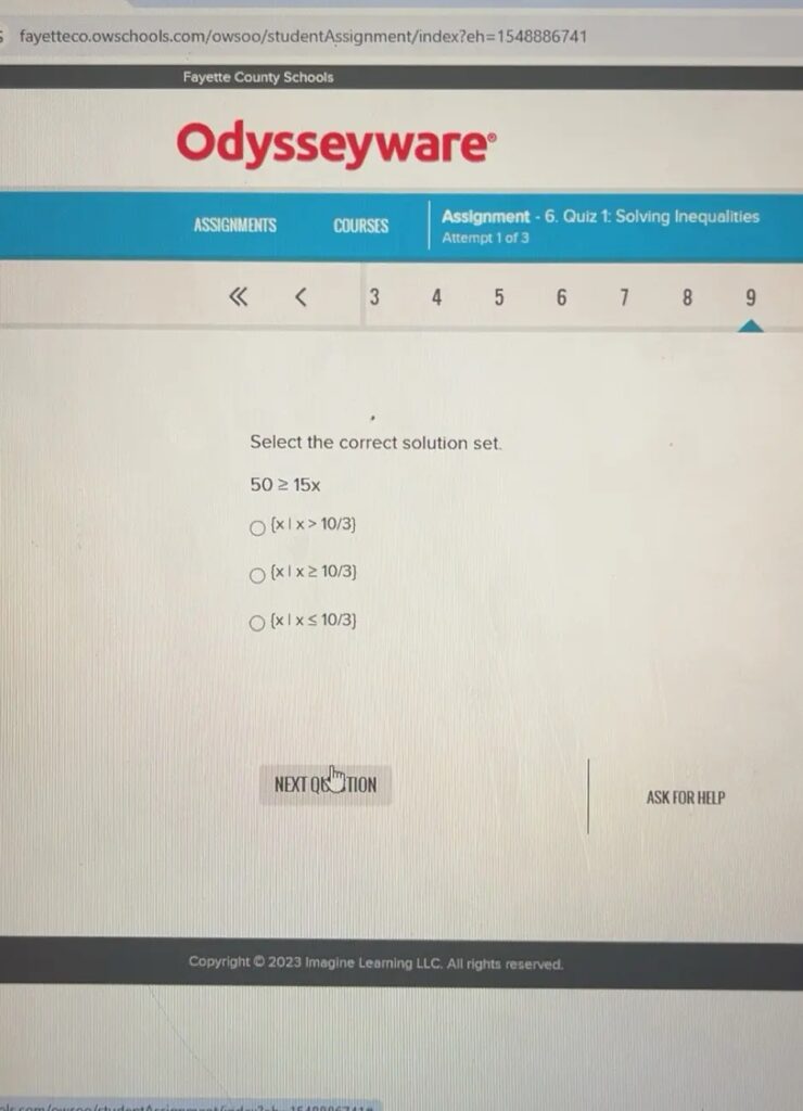 =1548886741 Fayette County Schools Odysseyware Assignment - 6. Quiz 1: Solving Inequalities ASSIGNMENTS COURSES Attempt 1 of 3 3 4 5 6 1 8 9 Select the correct solution set. 50≥ 15x x|x>10/3 x|x≥ 10/3 x|x≤ 10/3 NEXT QU TION ASK FOR HELP Copyright © 2023 Imagine Learning LLC. All rights reserved.
