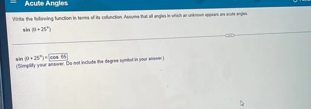 Acute Angles Write the following function in terms of its cofunction. Assume that all angles in which an unknown appears are acute angles. sin (θ + 25°) ___ sin (θ + 25°) = cos 65 (Simplify your answer. Do not include the degree symbol in your answer.)
