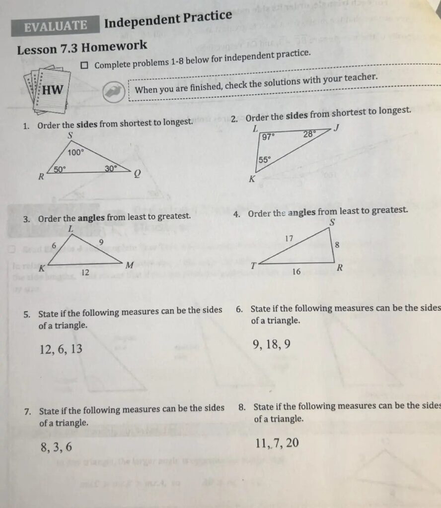EVALUATE Independent Practice Lesson 7.3 Homework ☐ Complete problems 1-8 below for independent practice. When you are finished, check the solutions with your teacher. 1. Order the sides from shortest to longest. S 100° 50° 30° R Q 2. Order the sides from shortest to longest. L 97° 28° 55° K J 3. Order the angles from least to greatest. L 6 9 K M 12 4. Order the angles from least to greatest. S 17 8 T R 16 5. State if the following measures can be the sides of a triangle. 12, 6, 13 6. State if the following measures can be the sides of a triangle. 9, 18, 9 7. State if the following measures can be the sides of a triangle. 8, 3, 6 8. State if the following measures can be the sides of a triangle. 11, 7, 20