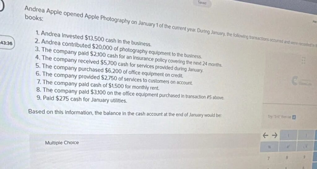Andrea Apple opened Apple Photography on January 1 of the current year. During January, the following transactions occurred and were recorded in the books: 1. Andrea invested 13,500 cash in the business. 2. Andrea contributed 20,000 of photography equipment to the business. 3. The company paid 2,100 cash for an insurance policy covering the next 24 months. 4. The company received 5,700 cash for services provided during January. 5. The company purchased 6,200 of office equipment on credit. 6. The company provided 2,750 of services to customers on account. 7. The company paid cash of 1,500 for monthly rent. 8. The company paid 3,100 on the office equipment purchased in transaction #5 above. 9. Paid $275 cash for January utilities. Based on this information, the balance in the cash account at the end of January would be: Multiple Choice