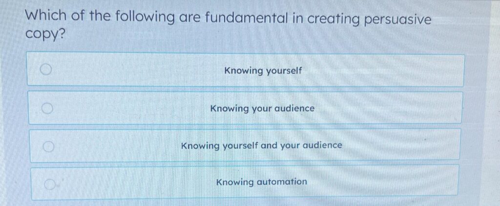 Which of the following are fundamental in creating persuasive copy? ○ Knowing yourself ○ Knowing your audience ○ Knowing yourself and your audience ○ Knowing automation