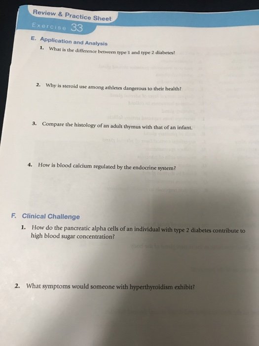 Review & Practice Sheet Exercise 33 E. Application and Analysis 1. What is the difference between type 1 and type 2 diabetes? 2. Why is steroid use among athletes dangerous to their health? 3. Compare the histology of an adult thymus with that of an infant. 4. How is blood calcium regulated by the endocrine system? F. Clinical Challenge 1. How do the pancreatic alpha cells of an individual with type 2 diabetes contribute to high blood sugar concentration? 2. What symptoms would someone with hyperthyroidism exhibit?