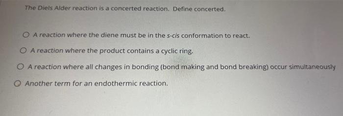 The Diels Alder reaction is a concerted reaction. Define concerted. O A reaction where the diene must be in the s-cis conformation to react. O A reaction where the product contains a cyclic ring. O A reaction where all changes in bonding (bond making and bond breaking) occur simultaneously O Another term for an endothermic reaction.