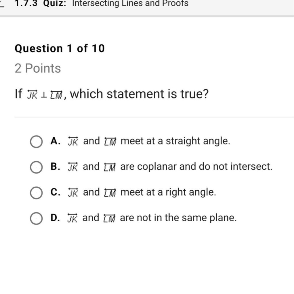Question 1 of 10 If JK ⟂ LM, which statement is true? A. JK and LM meet at a straight angle. B. JK and LM are coplanar and do not intersect. C. JK and LM meet at a right angle. D. JK and LM are not in the same plane.