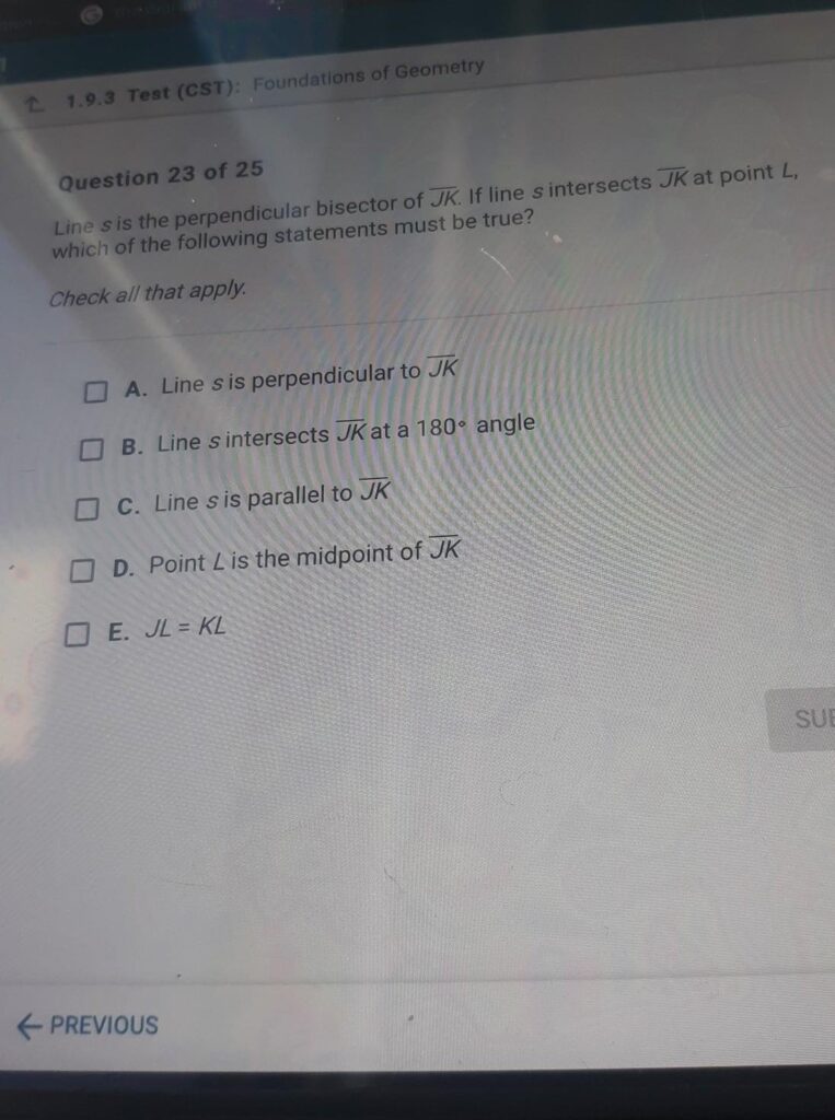 Question 23 of 25 Line s is the perpendicular bisector of JK. If line s intersects JK at point L, which of the following statements must be true? Check all that apply. A. Line s is perpendicular to JK B. Line s intersects JK at a 180° angle C. Line s is parallel to JK D. Point L is the midpoint of JK E. JL = KL